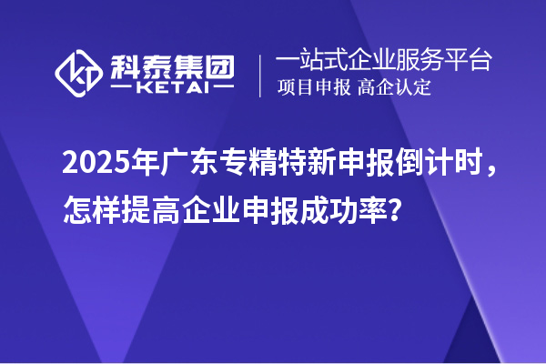 2025年廣東專精特新申報倒計時，怎樣提高企業(yè)申報成功率？