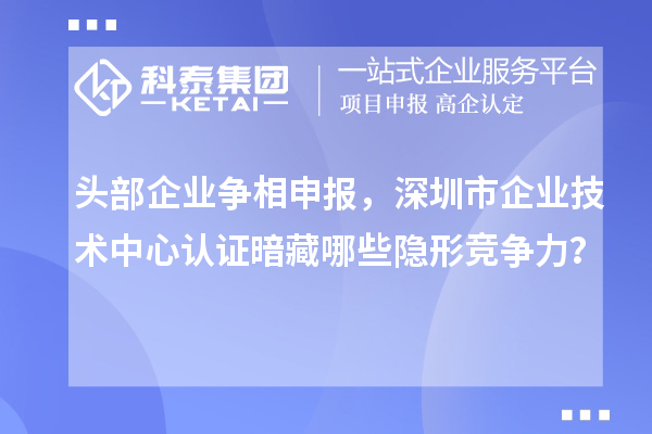 頭部企業(yè)爭相申報，深圳市企業(yè)技術中心認證暗藏哪些隱形競爭力？