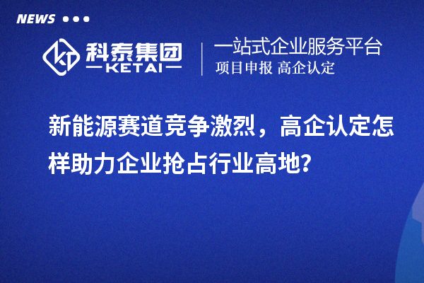新能源賽道競(jìng)爭(zhēng)激烈，高企認(rèn)定怎樣助力企業(yè)搶占行業(yè)高地？