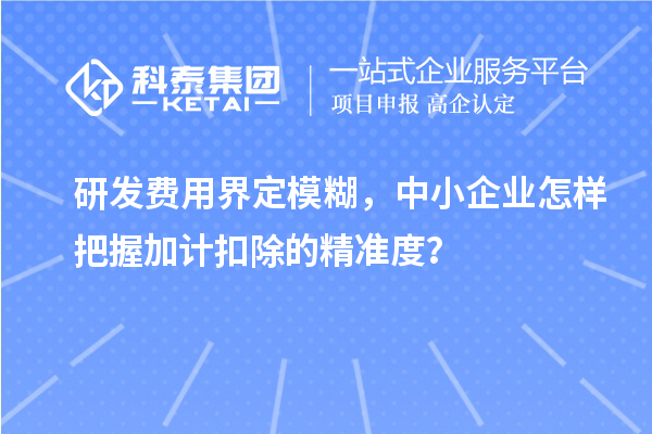 研發(fā)費用界定模糊，中小企業(yè)怎樣把握加計扣除的精準(zhǔn)度？