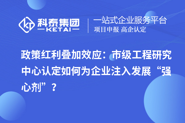 政策紅利疊加效應(yīng)：市級工程研究中心認(rèn)定如何為企業(yè)注入發(fā)展“強心劑”？