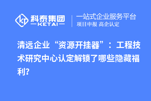 清遠企業(yè)“資源開掛器”：工程技術(shù)研究中心認定解鎖了哪些隱藏福利？