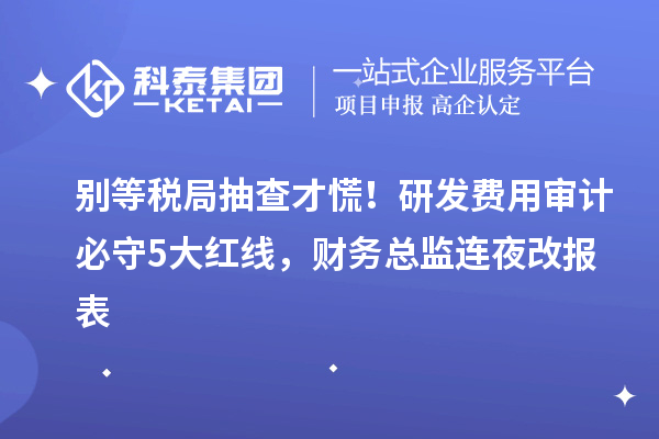 別等稅局抽查才慌！研發(fā)費用審計必守5大紅線，財務(wù)總監(jiān)連夜改報表