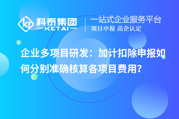 企業(yè)多項(xiàng)目研發(fā)：加計(jì)扣除申報(bào)如何分別準(zhǔn)確核算各項(xiàng)目費(fèi)用？
