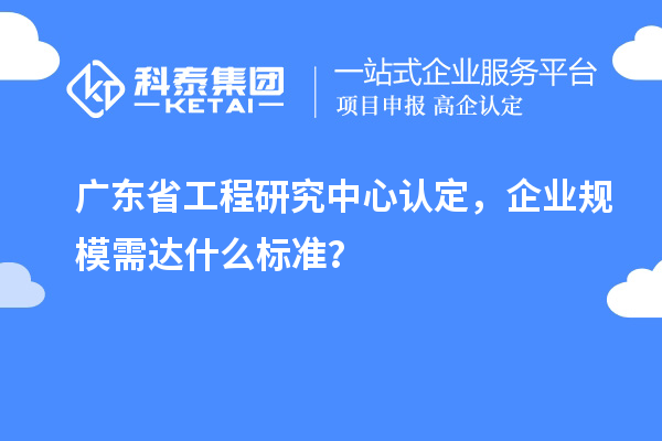 廣東省工程研究中心認(rèn)定，企業(yè)規(guī)模需達(dá)什么標(biāo)準(zhǔn)？