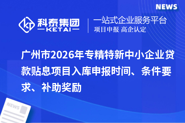 廣州市2026年專精特新中小企業(yè)貸款貼息項目入庫申報時間、條件要求、補助獎勵