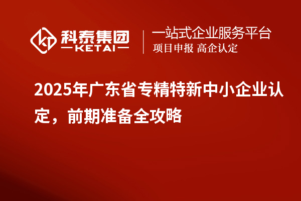 2025年廣東省專精特新中小企業(yè)認(rèn)定，前期準(zhǔn)備全攻略