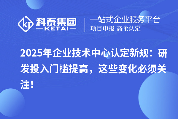 2025年企業(yè)技術中心認定新規(guī)：研發(fā)投入門檻提高，這些變化必須關注！
