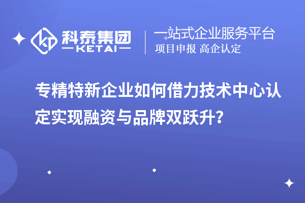 專精特新企業(yè)如何借力技術(shù)中心認定實現(xiàn)融資與品牌雙躍升？