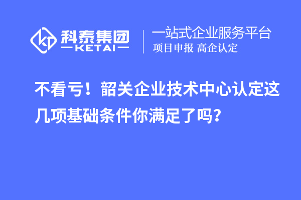 不看虧！韶關(guān)企業(yè)技術(shù)中心認定這幾項基礎(chǔ)條件你滿足了嗎？