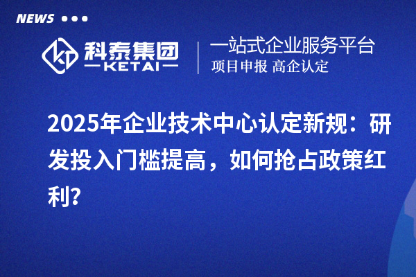 2025年企業(yè)技術(shù)中心認(rèn)定新規(guī)：研發(fā)投入門檻提高，如何搶占政策紅利？
