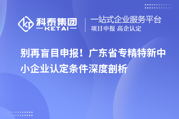 別再盲目申報(bào)！廣東省專精特新中小企業(yè)認(rèn)定條件深度剖析