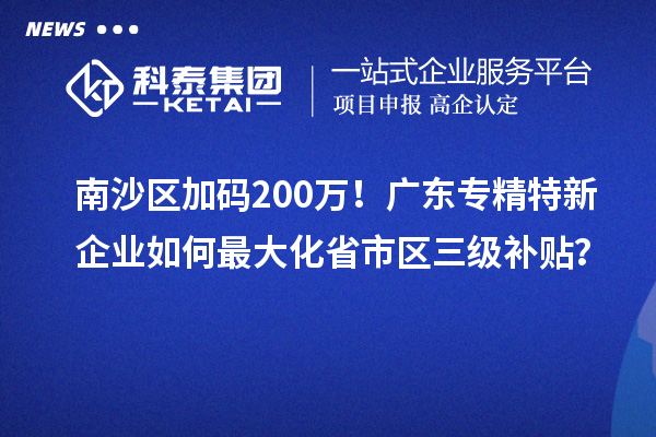 南沙區(qū)加碼200萬！廣東專精特新企業(yè)如何最大化省市區(qū)三級補貼？