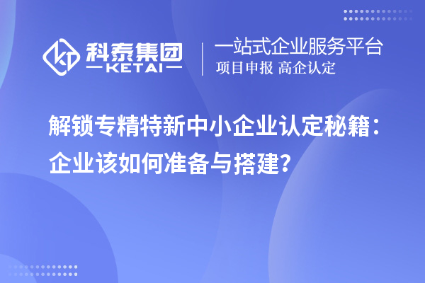 解鎖專精特新中小企業(yè)認定秘籍：企業(yè)該如何準備與搭建？
