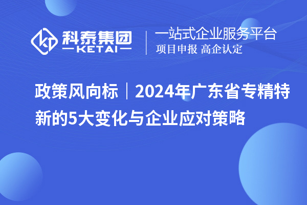 政策風向標|2024年廣東省專精特新的5大變化與企業(yè)應對策略