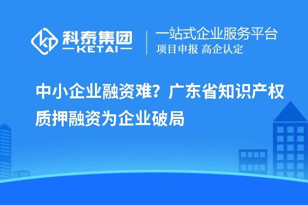 中小企業(yè)融資難？廣東省知識產(chǎn)權(quán)質(zhì)押融資為企業(yè)破局