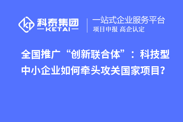 全國(guó)推廣“創(chuàng)新聯(lián)合體”：科技型中小企業(yè)如何牽頭攻關(guān)國(guó)家項(xiàng)目？