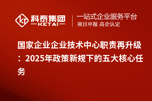 國家企業(yè)企業(yè)技術(shù)中心職責再升級：2025年政策新規(guī)下的五大核心任務(wù)