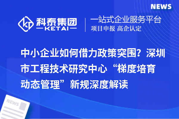 中小企業(yè)如何借力政策突圍？深圳市工程技術(shù)研究中心“梯度培育+動(dòng)態(tài)管理”新規(guī)深度解讀
