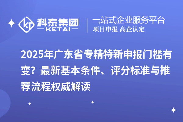 2025年廣東省專(zhuān)精特新申報(bào)門(mén)檻有變？最新基本條件、評(píng)分標(biāo)準(zhǔn)與推薦流程權(quán)威解讀