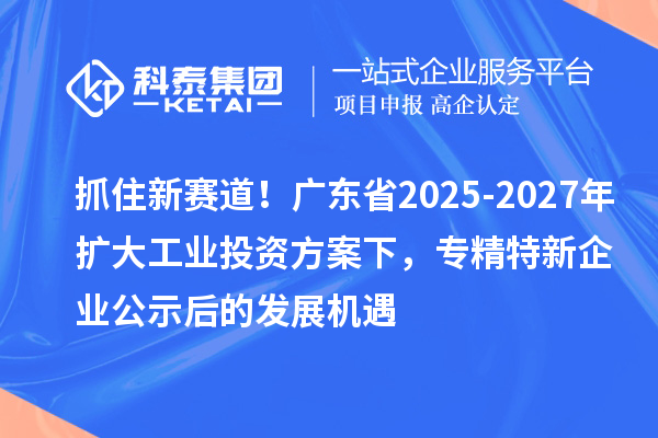 抓住新賽道！廣東省2025-2027年擴(kuò)大工業(yè)投資方案下，專(zhuān)精特新企業(yè)公示后的發(fā)展機(jī)遇
