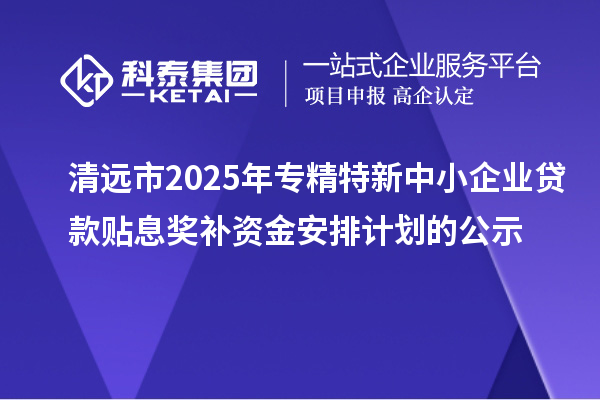 清遠市2025年專精特新中小企業(yè)貸款貼息獎補資金安排計劃的公示