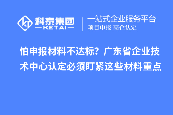 怕申報材料不達標？廣東省企業(yè)技術(shù)中心認定必須盯緊這些材料重點
