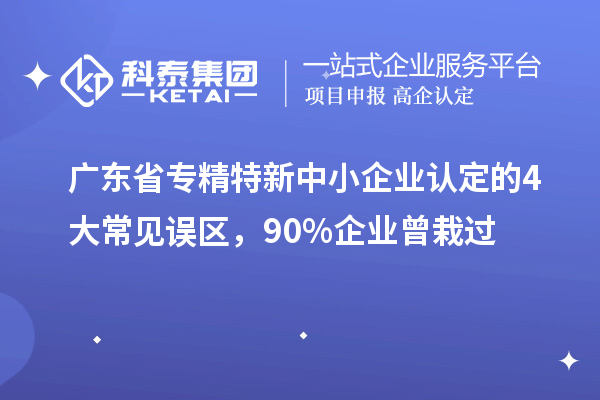 廣東省專精特新中小企業(yè)認(rèn)定的4大常見誤區(qū)，90%企業(yè)曾栽過