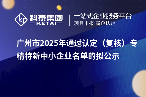 廣州市2025年通過認(rèn)定(復(fù)核)專精特新中小企業(yè)名單的擬公示