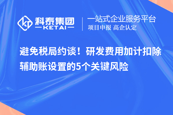 避免稅局約談！研發(fā)費用加計扣除輔助賬設(shè)置的5個關(guān)鍵風(fēng)險