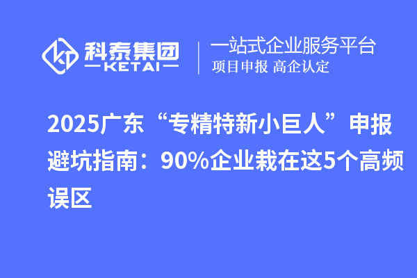 2025廣東“專精特新小巨人”申報避坑指南：90%企業(yè)栽在這5個高頻誤區(qū)