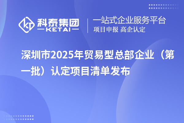 深圳市2025年貿(mào)易型總部企業(yè)（第一批）認(rèn)定項(xiàng)目清單發(fā)布