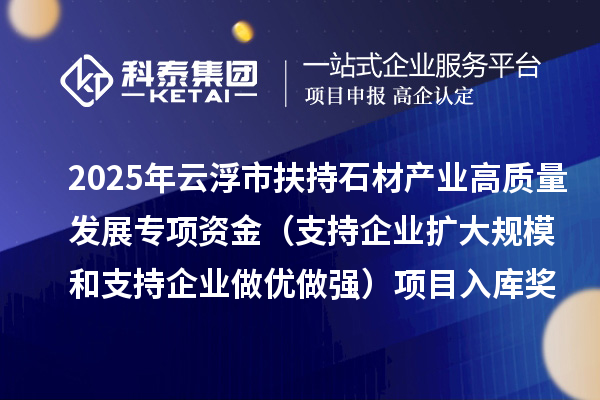 2025年云浮市扶持石材產業(yè)高質量發(fā)展專項資金（支持企業(yè)擴大規(guī)模和支持企業(yè)做優(yōu)做強）項目入庫獎補計劃的公示