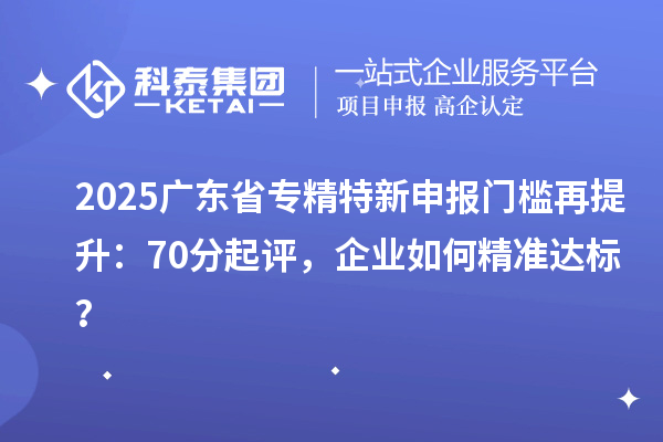 2025廣東省專精特新申報門檻再提升：70分起評，企業(yè)如何精準達標？
