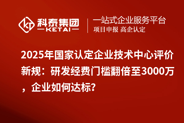 2025年國家認(rèn)定企業(yè)技術(shù)中心評價(jià)新規(guī)：研發(fā)經(jīng)費(fèi)門檻翻倍至3000萬，企業(yè)如何達(dá)標(biāo)？