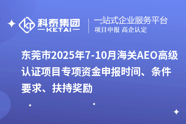 東莞市2025年7-10月海關AEO高級認證項目專項資金申報時間、條件要求、扶持獎勵