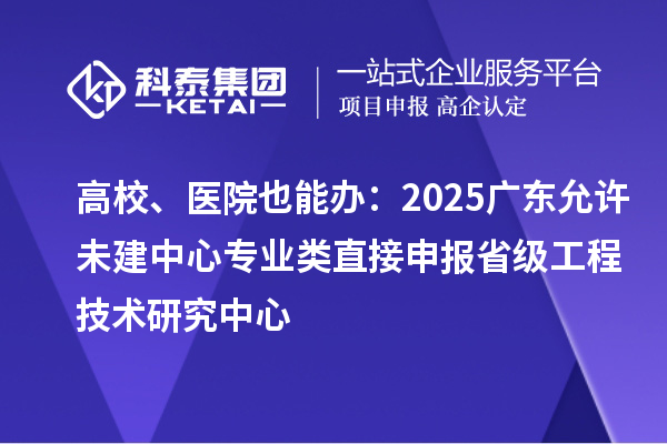 高校、醫(yī)院也能辦：2025廣東允許未建中心專業(yè)類直接申報省級工程技術(shù)研究中心