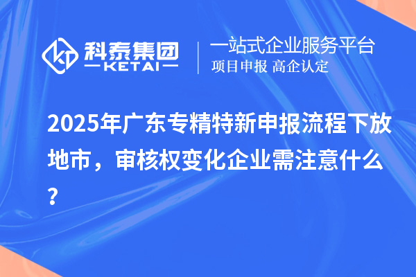 2025年廣東專精特新申報(bào)流程下放地市，審核權(quán)變化企業(yè)需注意什么？